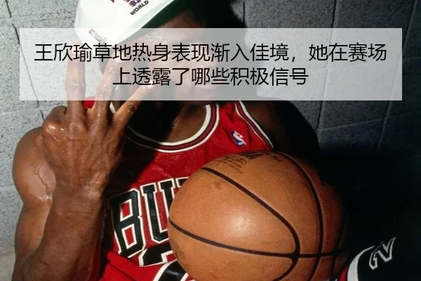 王欣瑜草地热身表现渐入佳境，她在赛场上透露了哪些积极信号
